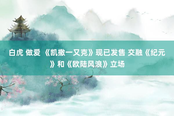 白虎 做爱 《凯撒一又克》现已发售 交融《纪元》和《欧陆风浪》立场