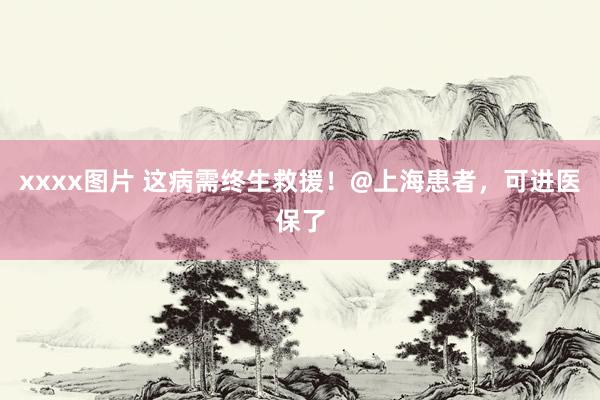 xxxx图片 这病需终生救援！@上海患者，可进医保了