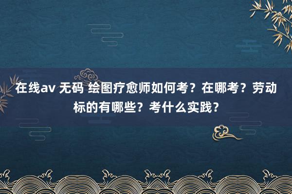 在线av 无码 绘图疗愈师如何考？在哪考？劳动标的有哪些？考什么实践？