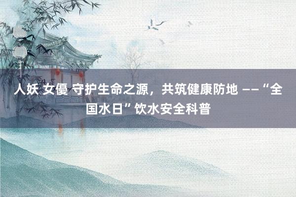 人妖 女優 守护生命之源，共筑健康防地 ——“全国水日”饮水安全科普