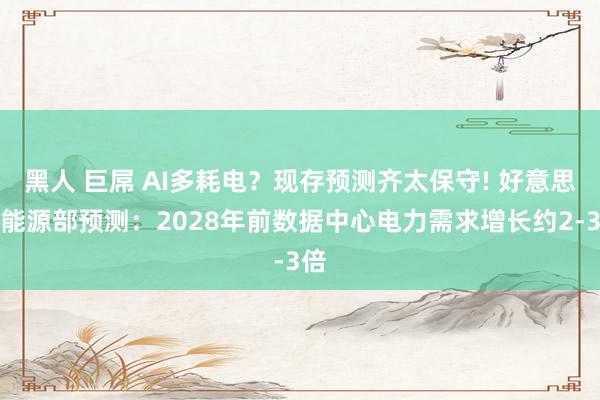 黑人 巨屌 AI多耗电？现存预测齐太保守! 好意思国能源部预测：2028年前数据中心电力需求增长约2-3倍