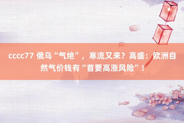 cccc77 俄乌“气绝”，寒流又来？高盛：欧洲自然气价钱有“首要高涨风险”！