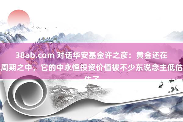 38ab.com 对话华安基金许之彦：黄金还在新周期之中，它的中永恒投资价值被不少东说念主低估了