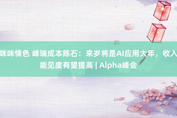 咪咪情色 峰瑞成本陈石：来岁将是AI应用大年，收入能见度有望提高 | Alpha峰会