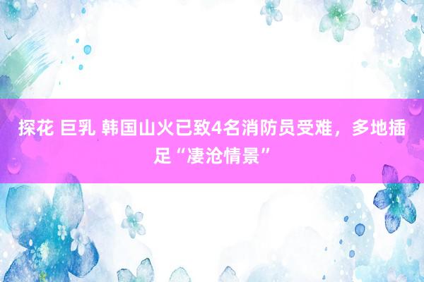 探花 巨乳 韩国山火已致4名消防员受难，多地插足“凄沧情景”