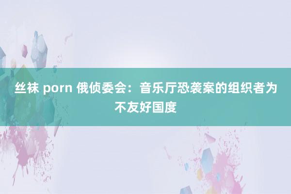 丝袜 porn 俄侦委会：音乐厅恐袭案的组织者为不友好国度