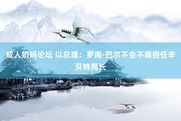成人奶妈论坛 以总理：罗南·巴尔不会不竭担任辛贝特局长