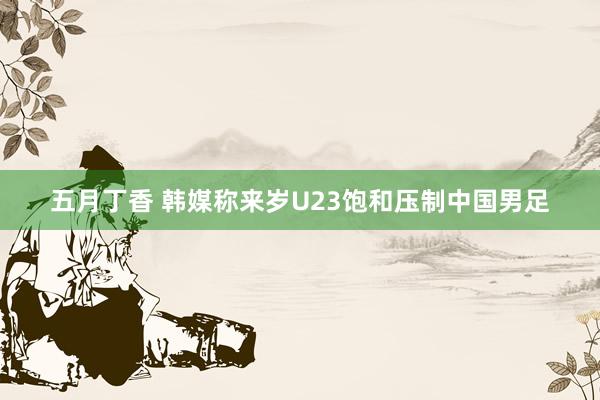 五月丁香 韩媒称来岁U23饱和压制中国男足