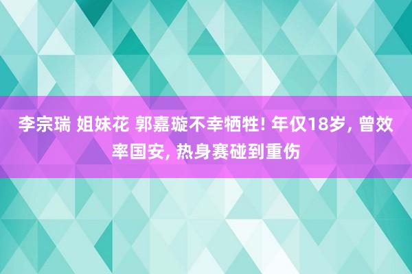 李宗瑞 姐妹花 郭嘉璇不幸牺牲! 年仅18岁， 曾效率国安， 热身赛碰到重伤