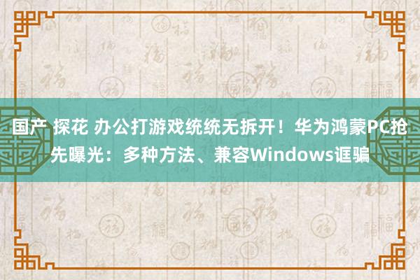 国产 探花 办公打游戏统统无拆开！华为鸿蒙PC抢先曝光：多种方法、兼容Windows诓骗