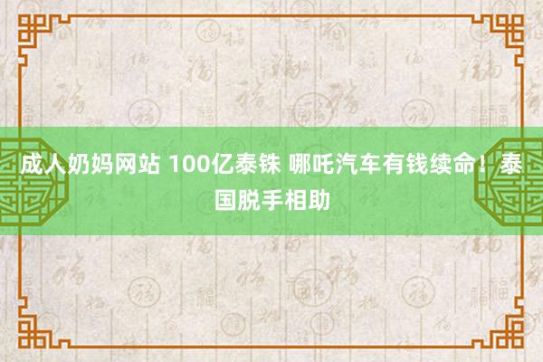 成人奶妈网站 100亿泰铢 哪吒汽车有钱续命！泰国脱手相助