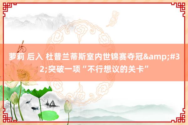 萝莉 后入 杜普兰蒂斯室内世锦赛夺冠&#32;突破一项“不行想议的关卡”