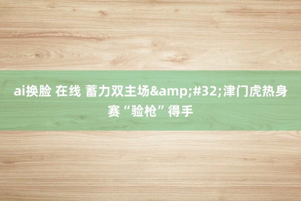 ai换脸 在线 蓄力双主场&#32;津门虎热身赛“验枪”得手