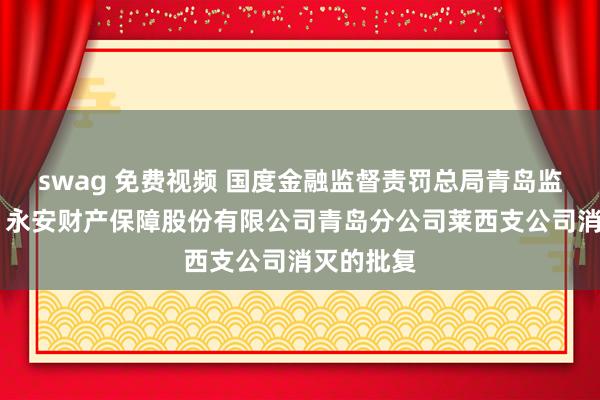 swag 免费视频 国度金融监督责罚总局青岛监管局对于 永安财产保障股份有限公司青岛分公司莱西支公司消灭的批复