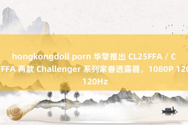hongkongdoll porn 华擎推出 CL25FFA / CL27FFA 两款 Challenger 系列家眷透露器，1080P 120Hz
