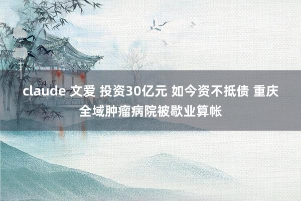 claude 文爱 投资30亿元 如今资不抵债 重庆全域肿瘤病院被歇业算帐