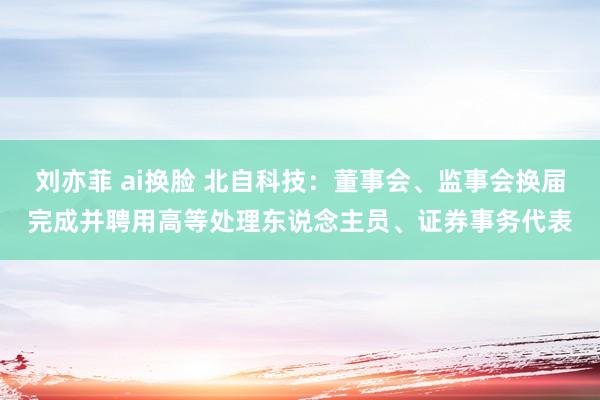 刘亦菲 ai换脸 北自科技：董事会、监事会换届完成并聘用高等处理东说念主员、证券事务代表