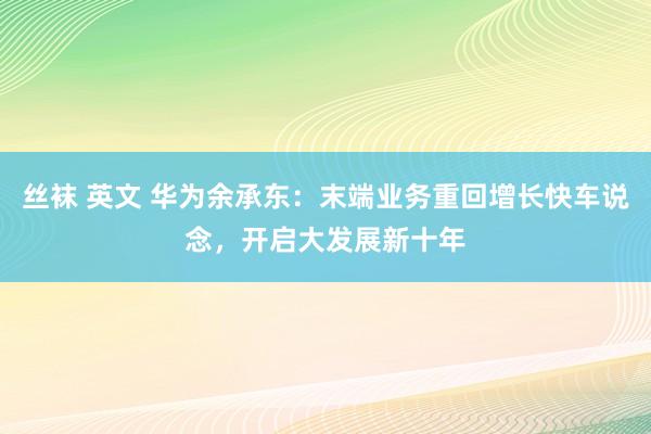丝袜 英文 华为余承东：末端业务重回增长快车说念，开启大发展新十年