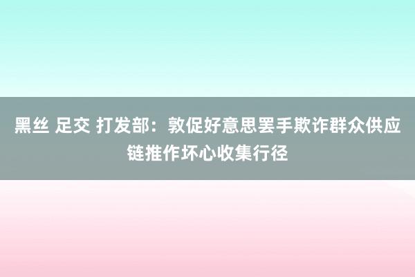 黑丝 足交 打发部：敦促好意思罢手欺诈群众供应链推作坏心收集行径