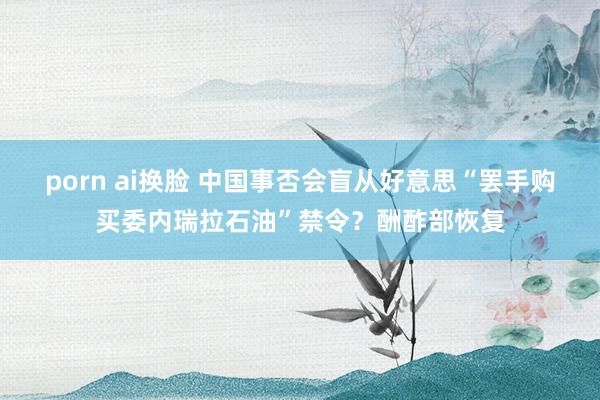 porn ai换脸 中国事否会盲从好意思“罢手购买委内瑞拉石油”禁令？酬酢部恢复