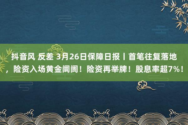 抖音风 反差 3月26日保障日报丨首笔往复落地，险资入场黄金阛阓！险资再举牌！股息率超7%！