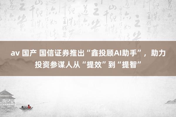 av 国产 国信证券推出“鑫投顾AI助手”，助力投资参谋人从“提效”到“提智”