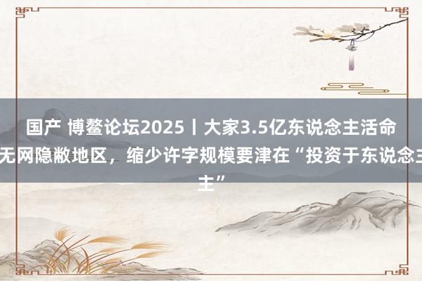 国产 博鳌论坛2025丨大家3.5亿东说念主活命在无网隐敝地区，缩少许字规模要津在“投资于东说念主”