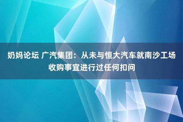 奶妈论坛 广汽集团：从未与恒大汽车就南沙工场收购事宜进行过任何扣问
