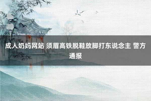 成人奶妈网站 须眉高铁脱鞋放脚打东说念主 警方通报