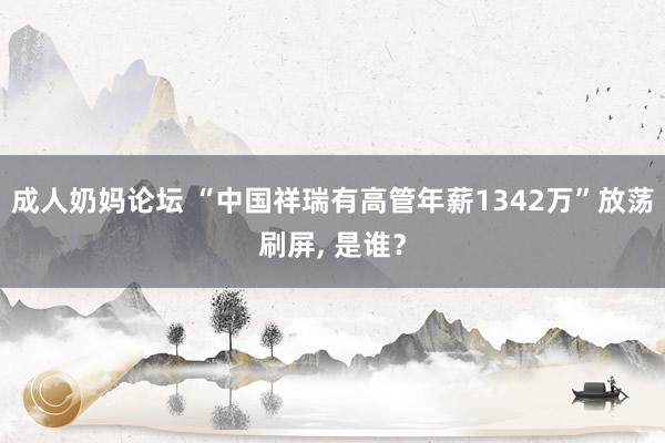 成人奶妈论坛 “中国祥瑞有高管年薪1342万”放荡刷屏， 是谁？
