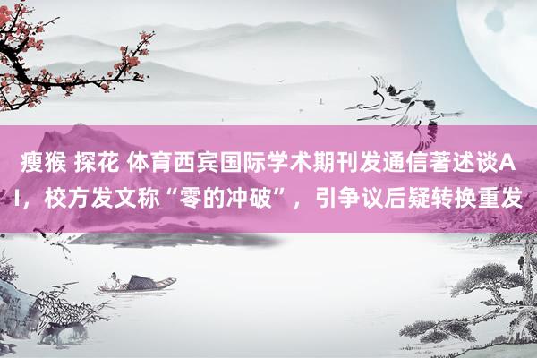瘦猴 探花 体育西宾国际学术期刊发通信著述谈AI，校方发文称“零的冲破”，引争议后疑转换重发