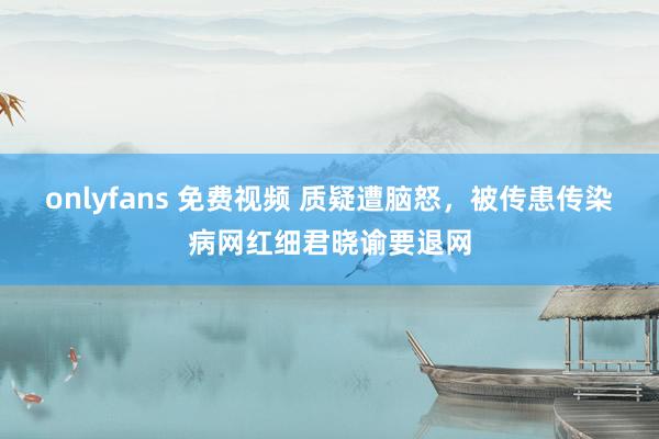 onlyfans 免费视频 质疑遭脑怒，被传患传染病网红细君晓谕要退网