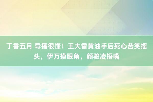 丁香五月 导播很懂！王大雷黄油手后死心苦笑摇头，伊万摸眼角，颜骏凌捂嘴