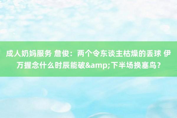 成人奶妈服务 詹俊：两个令东谈主枯燥的丢球 伊万握念什么时辰能破&下半场换塞鸟？