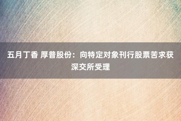 五月丁香 厚普股份：向特定对象刊行股票苦求获深交所受理