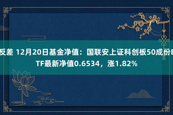 反差 12月20日基金净值：国联安上证科创板50成份ETF最新净值0.6534，涨1.82%