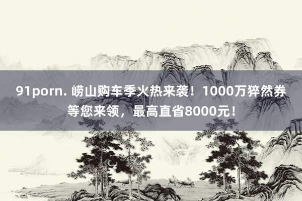 91porn. 崂山购车季火热来袭！1000万猝然券等您来领，最高直省8000元！