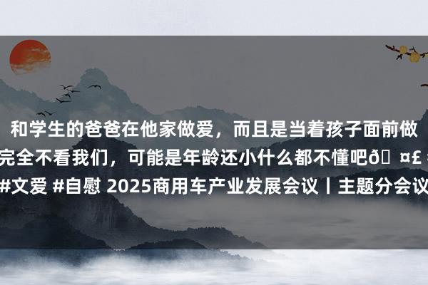 和学生的爸爸在他家做爱，而且是当着孩子面前做爱，太刺激了，孩子完全不看我们，可能是年龄还小什么都不懂吧🤣 #同城 #文爱 #自慰 2025商用车产业发展会议丨主题分会议二：新动力商用车可抓续发展