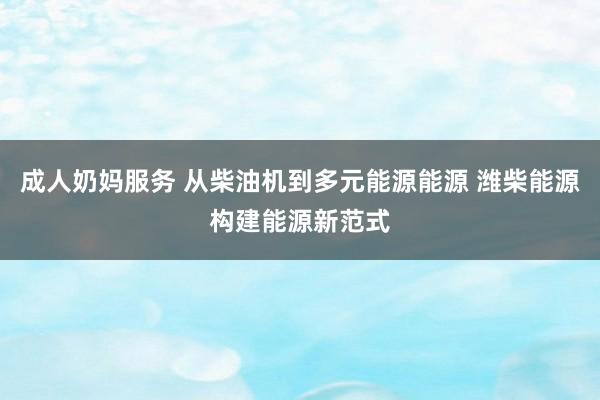 成人奶妈服务 从柴油机到多元能源能源 潍柴能源构建能源新范式
