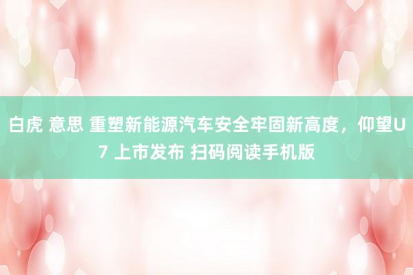 白虎 意思 重塑新能源汽车安全牢固新高度，仰望U7 上市发布 扫码阅读手机版