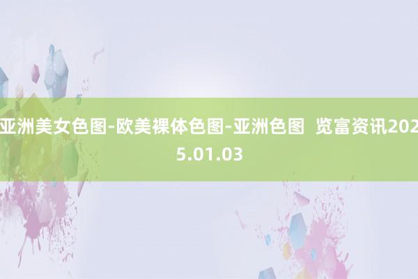 亚洲美女色图-欧美裸体色图-亚洲色图  览富资讯2025.01.03