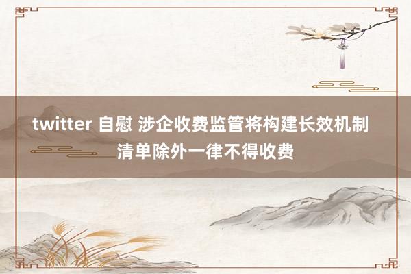 twitter 自慰 涉企收费监管将构建长效机制  清单除外一律不得收费