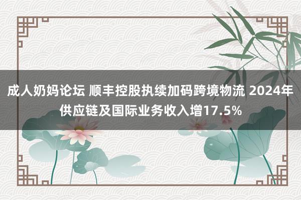 成人奶妈论坛 顺丰控股执续加码跨境物流 2024年供应链及国际业务收入增17.5%