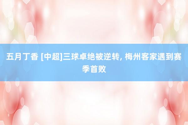 五月丁香 [中超]三球卓绝被逆转， 梅州客家遇到赛季首败