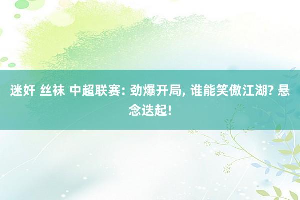 迷奸 丝袜 中超联赛: 劲爆开局， 谁能笑傲江湖? 悬念迭起!