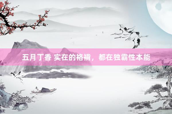 五月丁香 实在的袼褙,都在独霸性本能