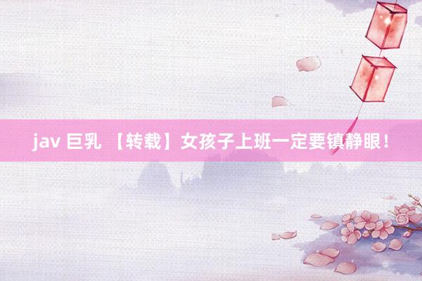 jav 巨乳 【转载】女孩子上班一定要镇静眼！
