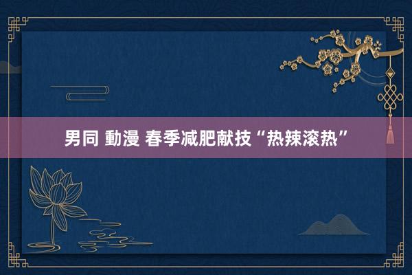 男同 動漫 春季减肥献技“热辣滚热”