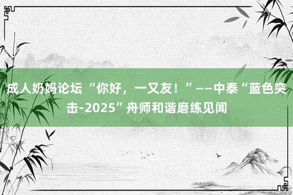成人奶妈论坛 “你好，一又友！”——中泰“蓝色突击-2025”舟师和谐磨练见闻