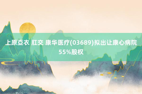 上原亞衣 肛交 康华医疗(03689)拟出让康心病院55%股权
